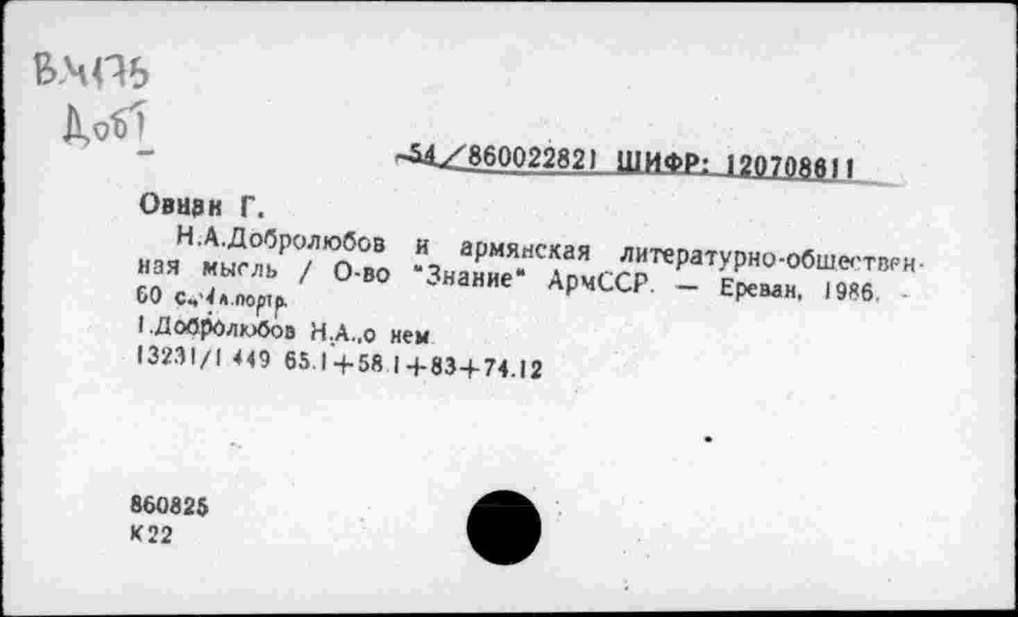 ﻿^0^1
"&А^860022821 ШИФРг 120708611
Овмзк Г.
»а"«ы™7’°О.во ^»а^Т-“САо’>,СсГРа,ГР"0‘<'бШ'!,'Г’Р"-бОс^Алорт/	Армсср. - Ереван, 1986.
1 .Добролюбов Н.А.,0 нем
13231/1 449 65.1 +58 1+83+74.12
860825 К 22